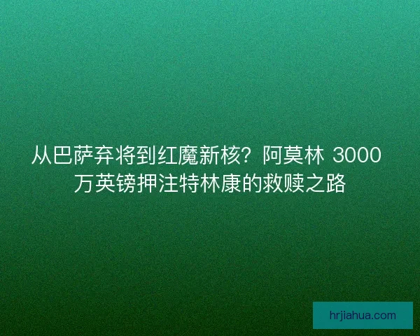 从巴萨弃将到红魔新核？阿莫林 3000 万英镑押注特林康的救赎之路