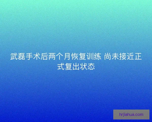 武磊手术后两个月恢复训练 尚未接近正式复出状态