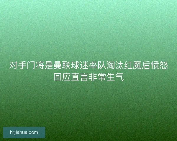 对手门将是曼联球迷率队淘汰红魔后愤怒回应直言非常生气