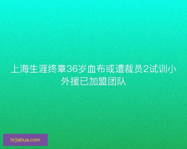 上海生涯终章36岁血布或遭裁员2试训小外援已加盟团队