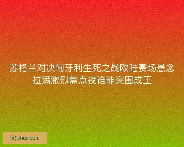 苏格兰对决匈牙利生死之战欧陆赛场悬念拉满激烈焦点夜谁能突围成王