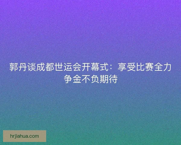 郭丹谈成都世运会开幕式：享受比赛全力争金不负期待