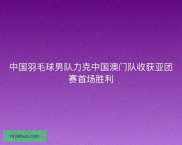 中国羽毛球男队力克中国澳门队收获亚团赛首场胜利