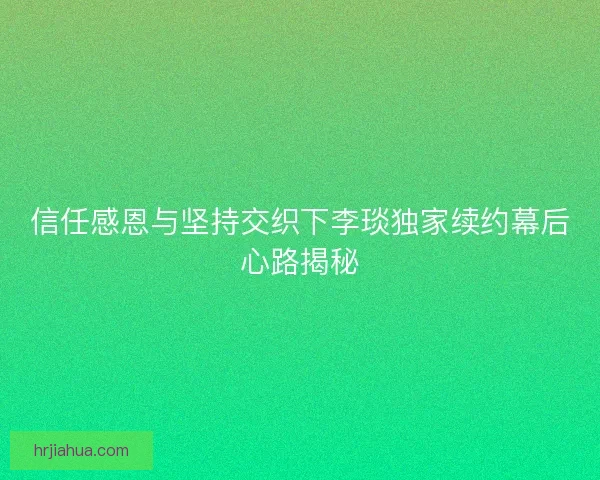信任感恩与坚持交织下李琰独家续约幕后心路揭秘