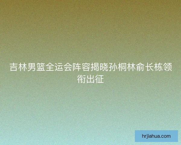 吉林男篮全运会阵容揭晓孙桐林俞长栋领衔出征
