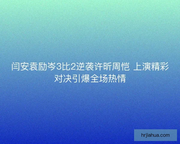 闫安袁励岑3比2逆袭许昕周恺 上演精彩对决引爆全场热情