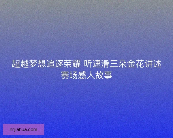 超越梦想追逐荣耀 听速滑三朵金花讲述赛场感人故事