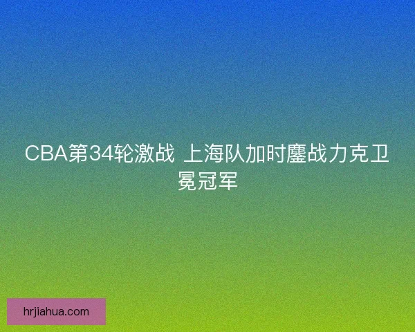 CBA第34轮激战 上海队加时鏖战力克卫冕冠军
