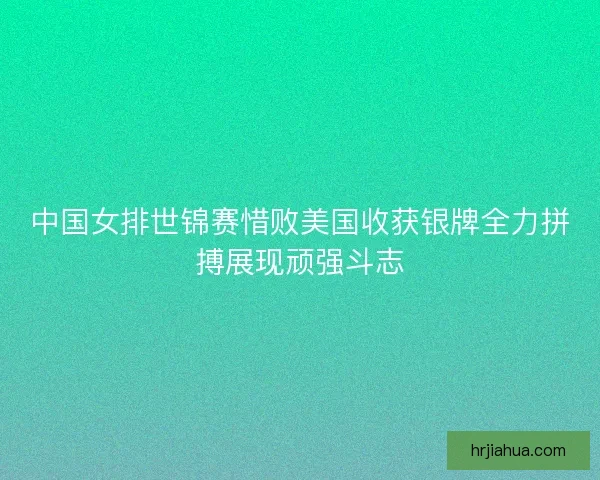 中国女排世锦赛惜败美国收获银牌全力拼搏展现顽强斗志