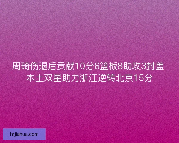 周琦伤退后贡献10分6篮板8助攻3封盖 本土双星助力浙江逆转北京15分