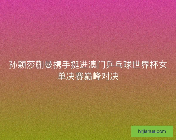 孙颖莎蒯曼携手挺进澳门乒乓球世界杯女单决赛巅峰对决