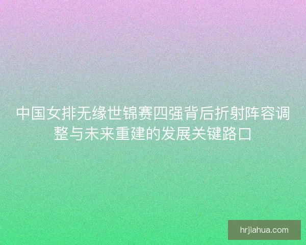 中国女排无缘世锦赛四强背后折射阵容调整与未来重建的发展关键路口