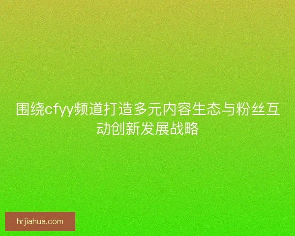 围绕cfyy频道打造多元内容生态与粉丝互动创新发展战略