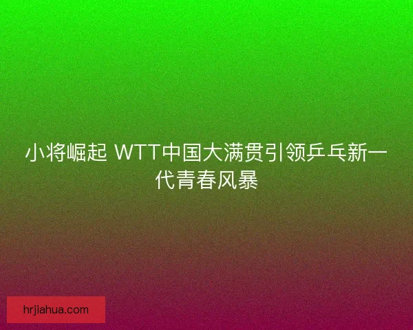 小将崛起 WTT中国大满贯引领乒乓新一代青春风暴