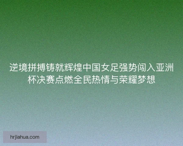 逆境拼搏铸就辉煌中国女足强势闯入亚洲杯决赛点燃全民热情与荣耀梦想
