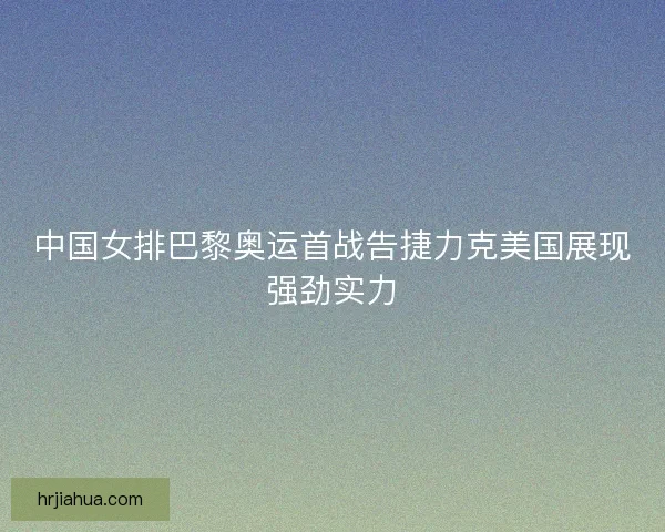 中国女排巴黎奥运首战告捷力克美国展现强劲实力