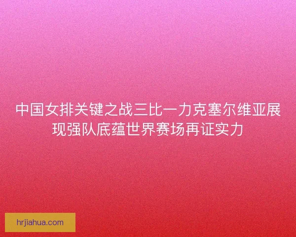 中国女排关键之战三比一力克塞尔维亚展现强队底蕴世界赛场再证实力
