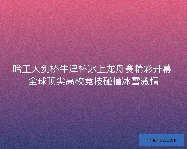 哈工大剑桥牛津杯冰上龙舟赛精彩开幕 全球顶尖高校竞技碰撞冰雪激情