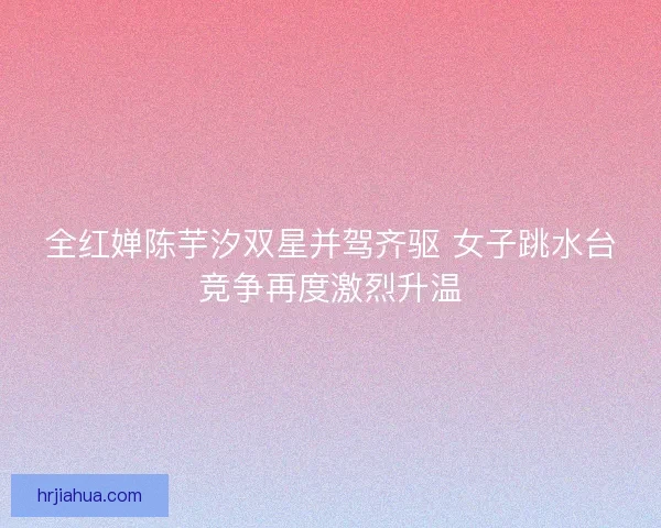 全红婵陈芋汐双星并驾齐驱 女子跳水台竞争再度激烈升温 全红婵陈芋汐双星并驾齐驱 女子跳水台竞争再度激烈升温