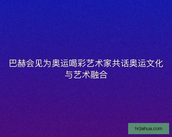 巴赫会见为奥运喝彩艺术家共话奥运文化与艺术融合