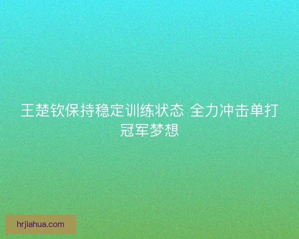 王楚钦保持稳定训练状态 全力冲击单打冠军梦想